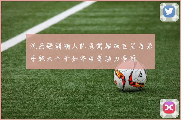 沃西强调湖人队急需超级巨星与杀手级大个子如字母哥助力争冠