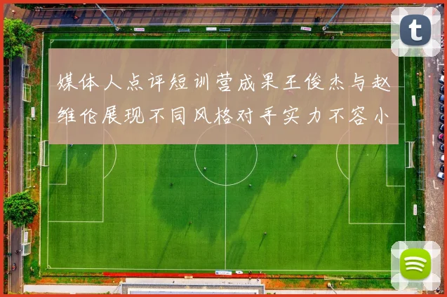 媒体人点评短训营成果王俊杰与赵维伦展现不同风格对手实力不容小觑
