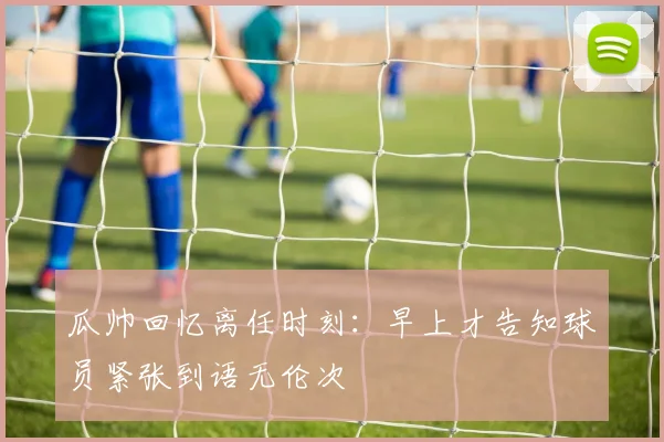 瓜帅回忆离任时刻：早上才告知球员紧张到语无伦次