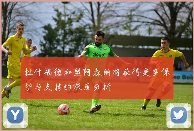 拉什福德加盟阿森纳将获得更多保护与支持的深度分析