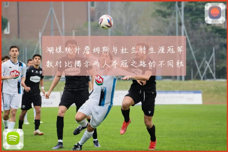 湖媒统计詹姆斯与杜兰特生涯冠军数对比揭示两人夺冠之路的不同轨迹