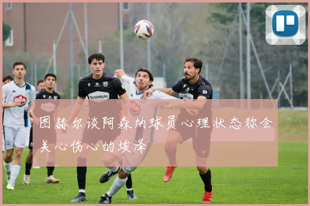 图赫尔谈阿森纳球员心理状态称会关心伤心的埃泽