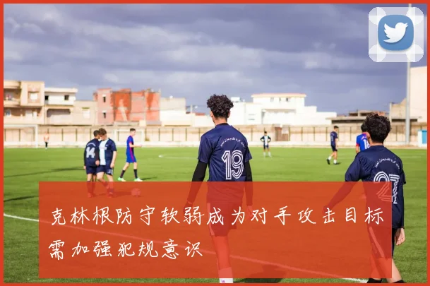 克林根防守软弱成为对手攻击目标需加强犯规意识