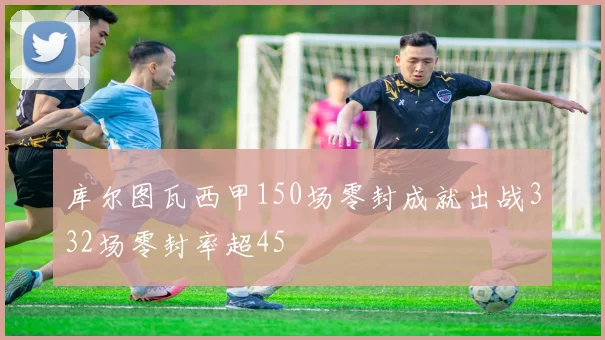 库尔图瓦西甲150场零封成就出战332场零封率超45